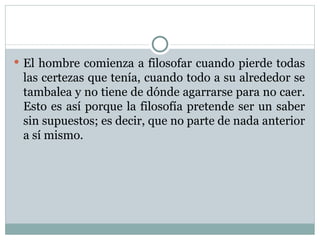 El hombre comienza a filosofar cuando pierde todas las certezas que tenía, cuando todo a su alrededor se tambalea y no tiene de dónde agarrarse para no caer. Esto es así porque la filosofía pretende ser un saber sin supuestos; es decir, que no parte de nada anterior a sí mismo.