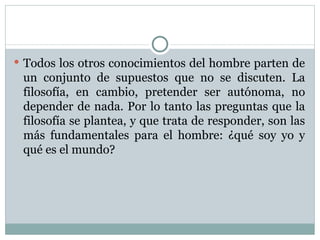 Todos los otros conocimientos del hombre parten de un conjunto de supuestos que no se discuten. La filosofía, en cambio, pretender ser autónoma, no depender de nada. Por lo tanto las preguntas que la filosofía se plantea, y que trata de responder, son las más fundamentales para el hombre: ¿qué soy yo y qué es el mundo?