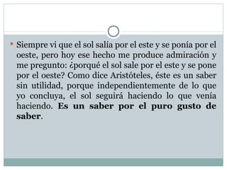 Siempre vi que el sol salía por el este y se ponía por el oeste, pero hoy ese hecho me produce admiración y me pregunto: ¿porqué el sol sale por el este y se pone por el oeste? Como dice Aristóteles, éste es un saber sin utilidad, porque independientemente de lo que yo concluya, el sol seguirá haciendo lo que venía haciendo. Es un saber por el puro gusto de saber .