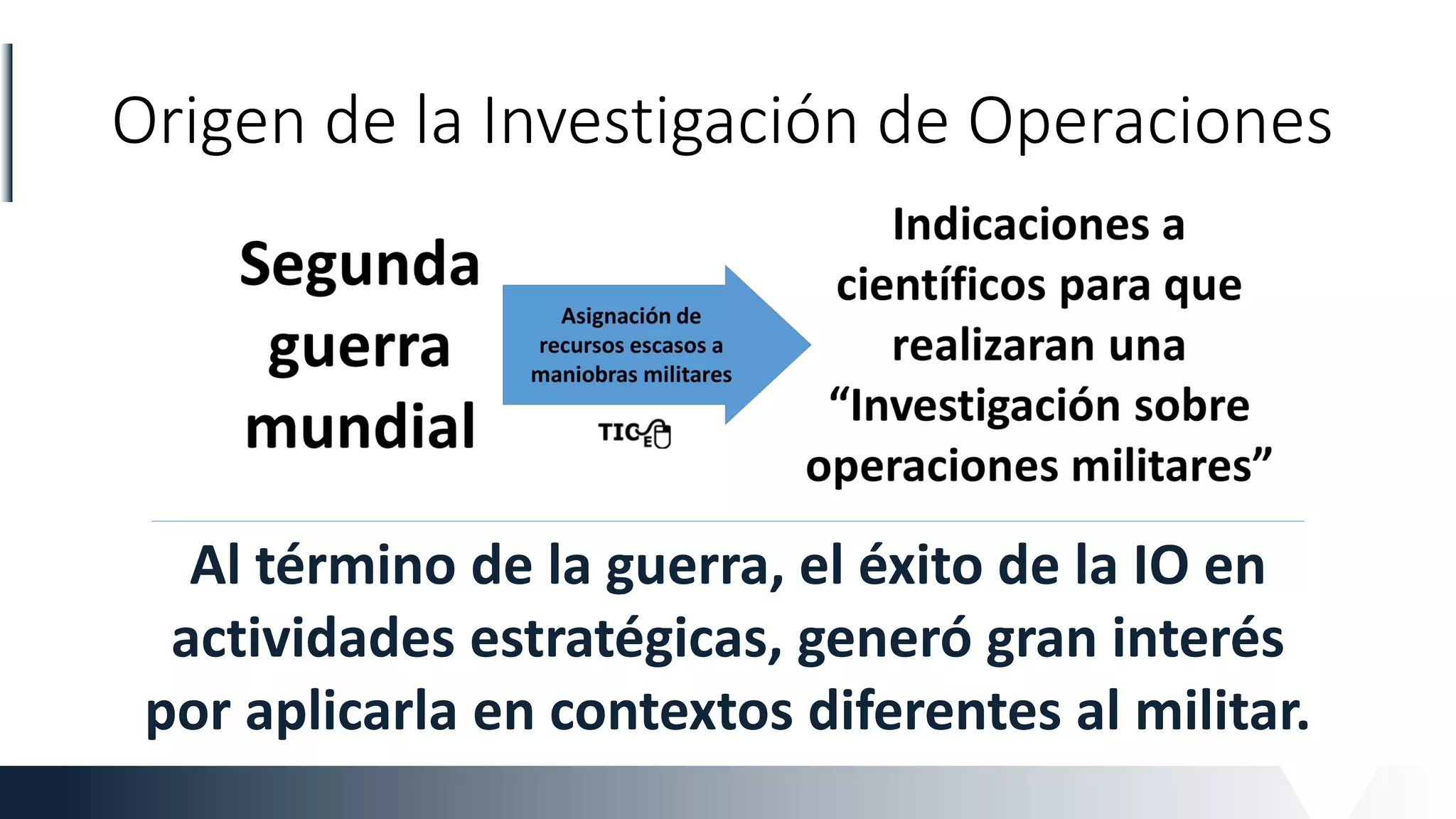 Origen de la Investigación de Operaciones
Al término de la guerra, el éxito de la IO en
actividades estratégicas, generó gran interés
por aplicarla en contextos diferentes al militar.
 