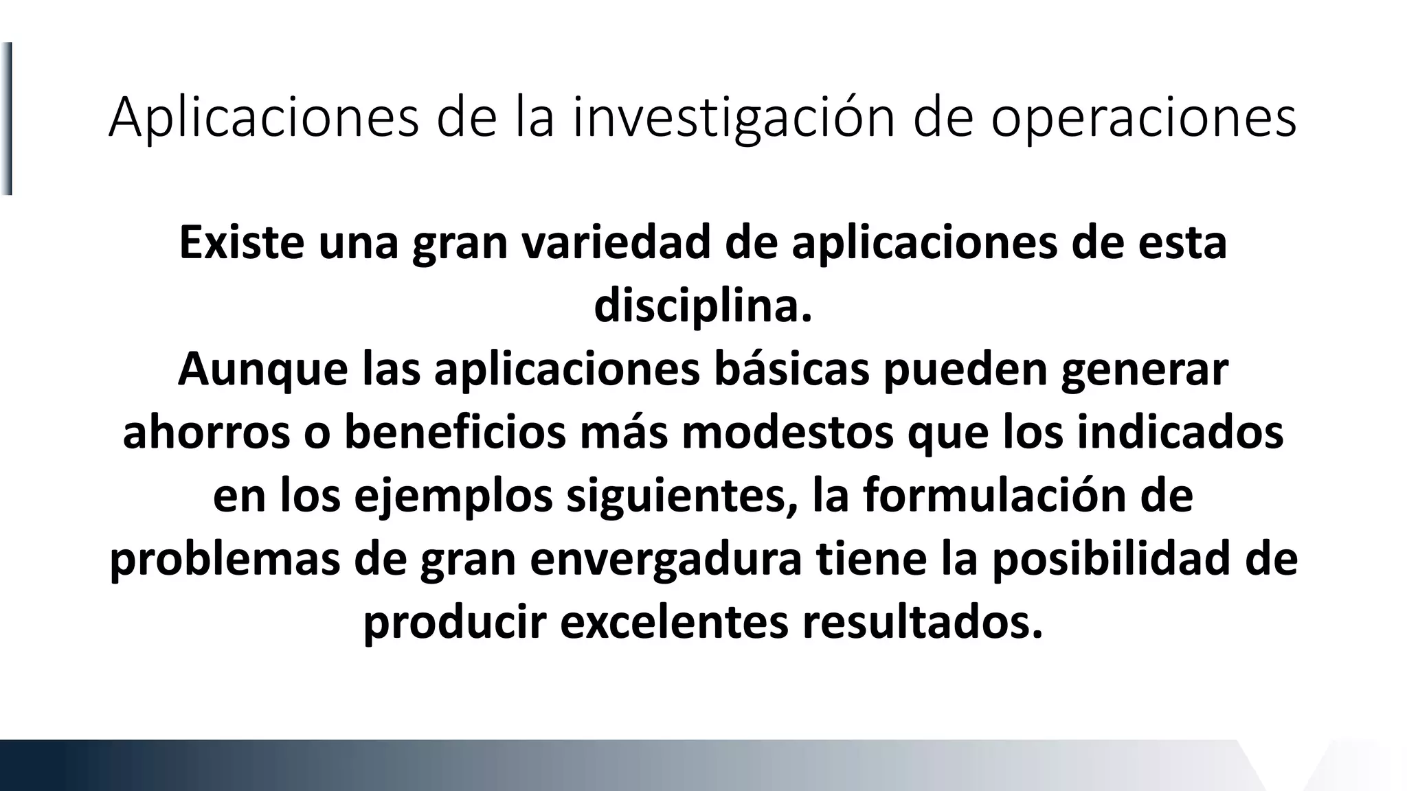 Aplicaciones de la investigación de operaciones
Existe una gran variedad de aplicaciones de esta
disciplina.
Aunque las aplicaciones básicas pueden generar
ahorros o beneficios más modestos que los indicados
en los ejemplos siguientes, la formulación de
problemas de gran envergadura tiene la posibilidad de
producir excelentes resultados.
 