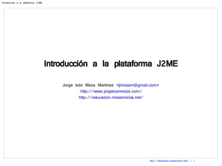 Introducción a la plataforma J2ME Jorge Iván Meza Martínez < [email_address] > http://www.jorgeivanmeza.com/ http://educacion.misservicios.net/ 