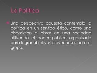 Una perspectiva opuesta contempla la política en un sentido ético, como una disposición a obrar en una sociedad utilizando el poder público organizado para lograr objetivos provechosos para el grupo. 