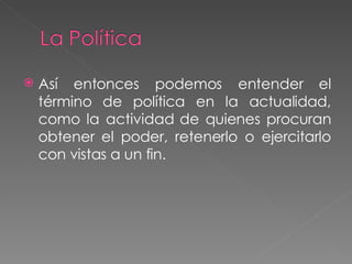 Así entonces podemos entender el término de política en la actualidad, como la actividad de quienes procuran obtener el poder, retenerlo o ejercitarlo con vistas a un fin.  