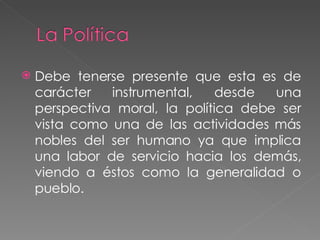 Debe tenerse presente que esta es de carácter instrumental, desde una perspectiva moral, la política debe ser vista como una de las actividades más nobles del ser humano ya que implica una labor de servicio hacia los demás, viendo a éstos como la generalidad o pueblo. 