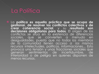 La  política es aquella práctica que se ocupa de gestionar, de resolver los conflictos colectivos y de crear coherencia social , y su  resultado son decisiones obligatorias para todos . El origen de los conflictos se sitúa en la  existencia de diferencias sociales , que se convierten a menudo en desigualdades, puesto que  no todos los miembros de la comunidad tienen acceso a  los mismos recursos  intelectuales, políticos, informaciones... Esto provoca una  tensión  y unas fracciones sociales que generan sentimientos de incertidumbre, de inferioridad o de peligro en quienes disponen de menos recursos. 