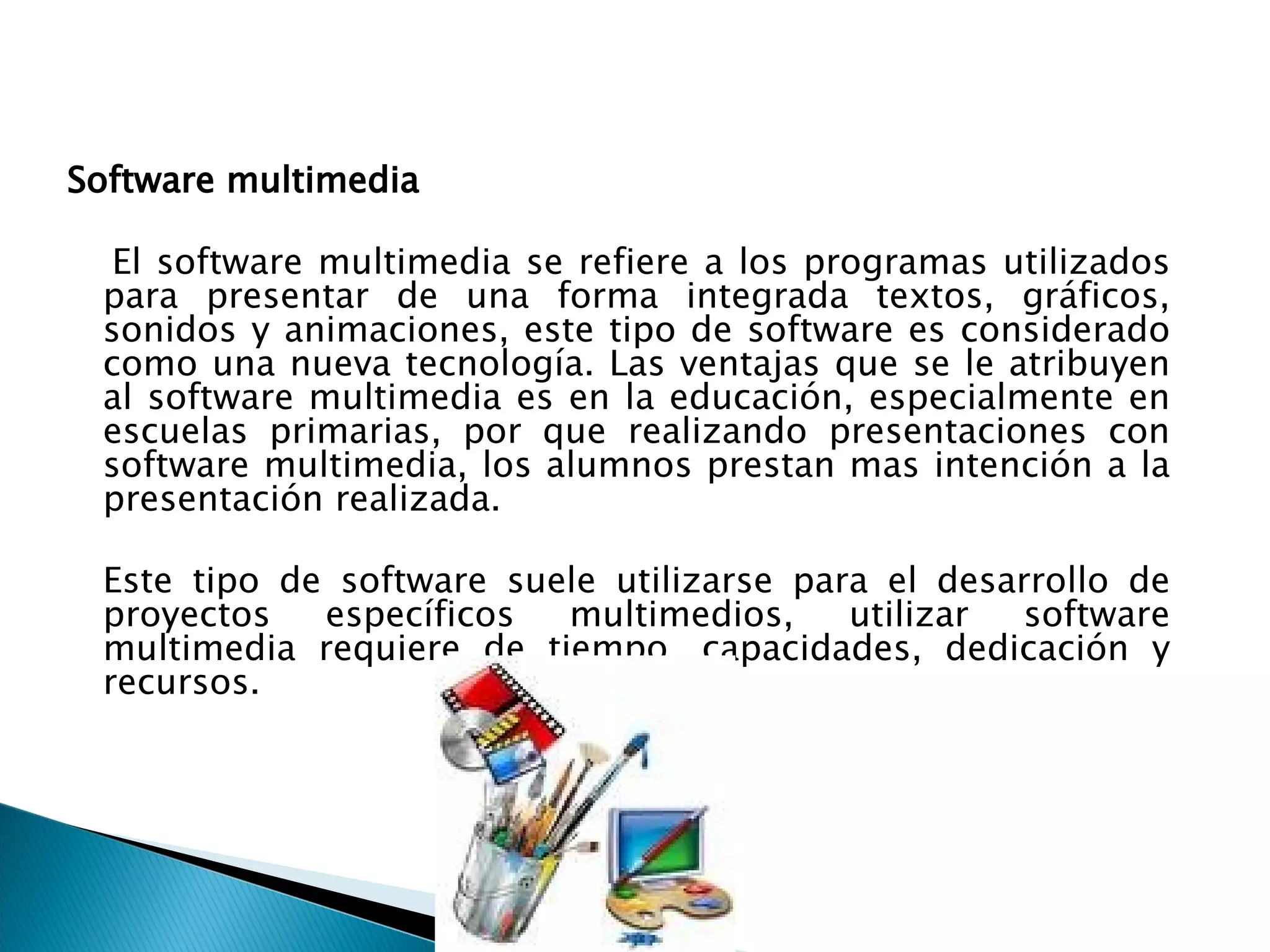 Software multimedia  El software multimedia se refiere a los programas utilizados para presentar de una forma integrada textos, gráficos, sonidos y animaciones, este tipo de software es considerado como una nueva tecnología. Las ventajas que se le atribuyen al software multimedia es en la educación, especialmente en escuelas primarias, por que realizando presentaciones con software multimedia, los alumnos prestan mas intención a la presentación realizada.  Este tipo de software suele utilizarse para el desarrollo de proyectos específicos multimedios, utilizar software multimedia requiere de tiempo, capacidades, dedicación y recursos.  