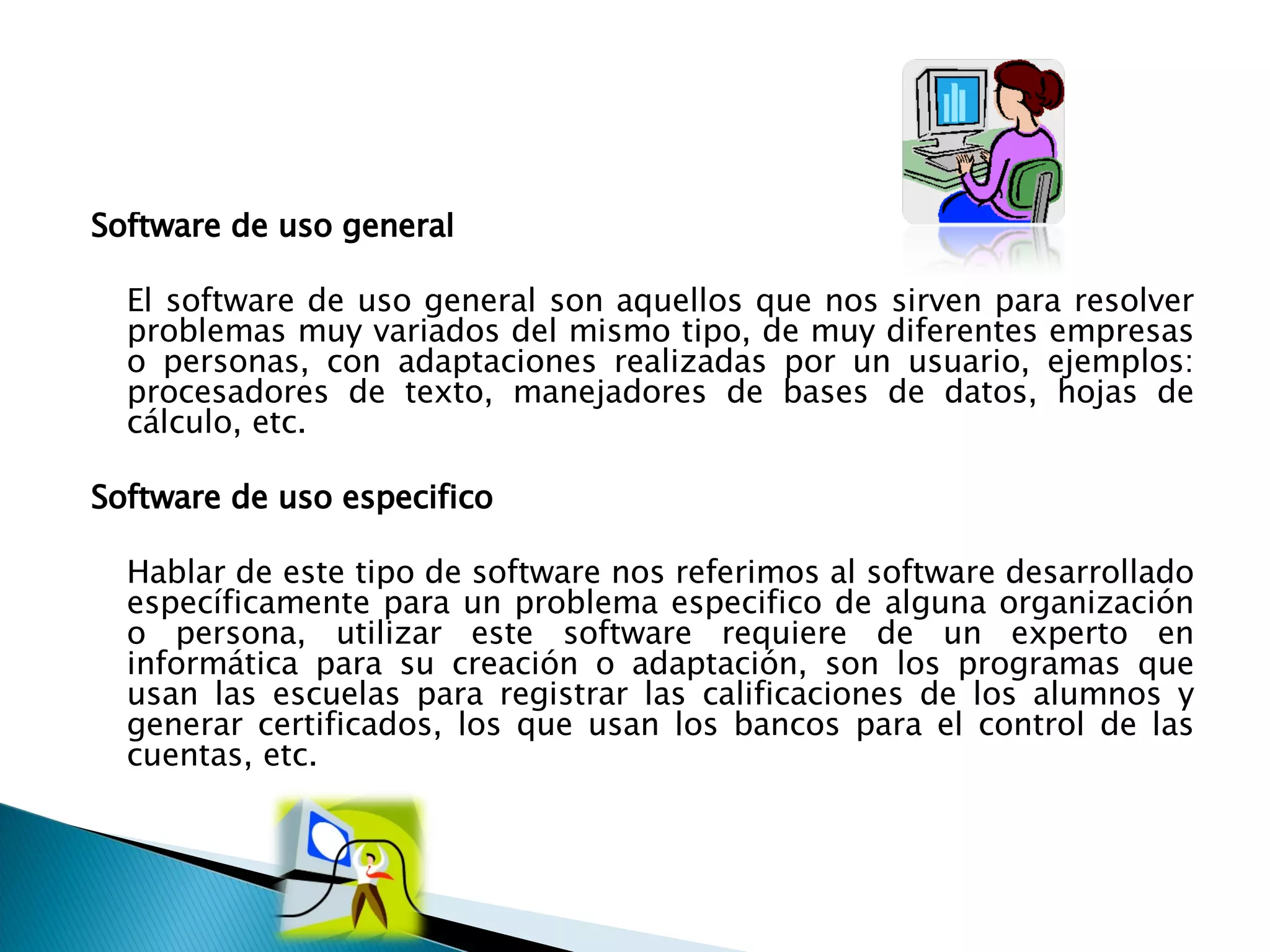 Software de uso general  El software de uso general son aquellos que nos sirven para resolver problemas muy variados del mismo tipo, de muy diferentes empresas o personas, con adaptaciones realizadas por un usuario, ejemplos: procesadores de texto, manejadores de bases de datos, hojas de cálculo, etc.  Software de uso especifico  Hablar de este tipo de software nos referimos al software desarrollado específicamente para un problema especifico de alguna organización o persona, utilizar este software requiere de un experto en informática para su creación o adaptación, son los programas que usan las escuelas para registrar las calificaciones de los alumnos y generar certificados, los que usan los bancos para el control de las cuentas, etc. 