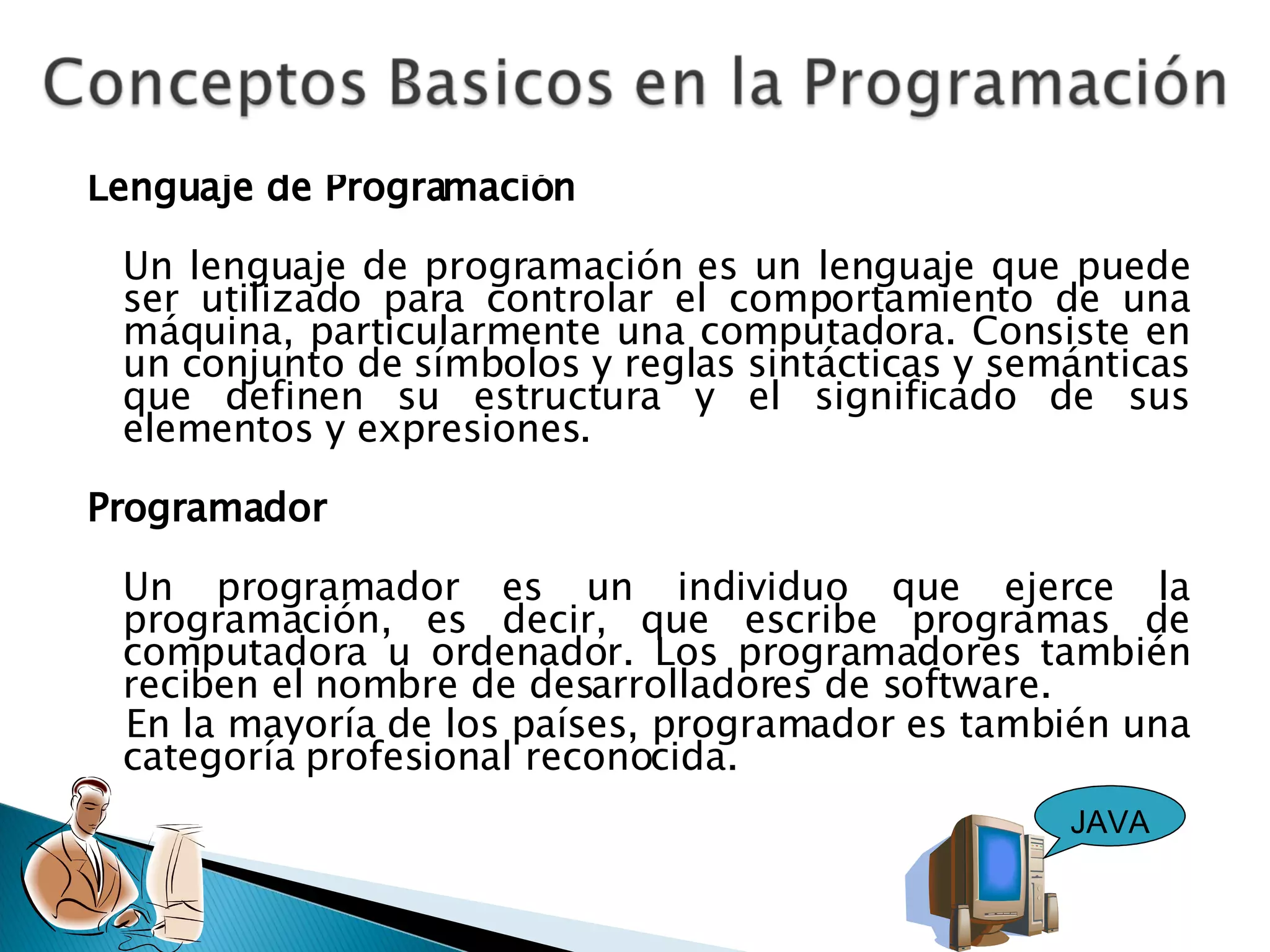 Lenguaje de Programación Un lenguaje de programación es un lenguaje que puede ser utilizado para controlar el comportamiento de una máquina, particularmente una computadora. Consiste en un conjunto de símbolos y reglas sintácticas y semánticas que definen su estructura y el significado de sus elementos y expresiones. Programador Un programador es un individuo que ejerce la programación, es decir, que escribe programas de computadora u ordenador. Los programadores también reciben el nombre de desarrolladores de software. En la mayoría de los países, programador es también una categoría profesional reconocida. JAVA 