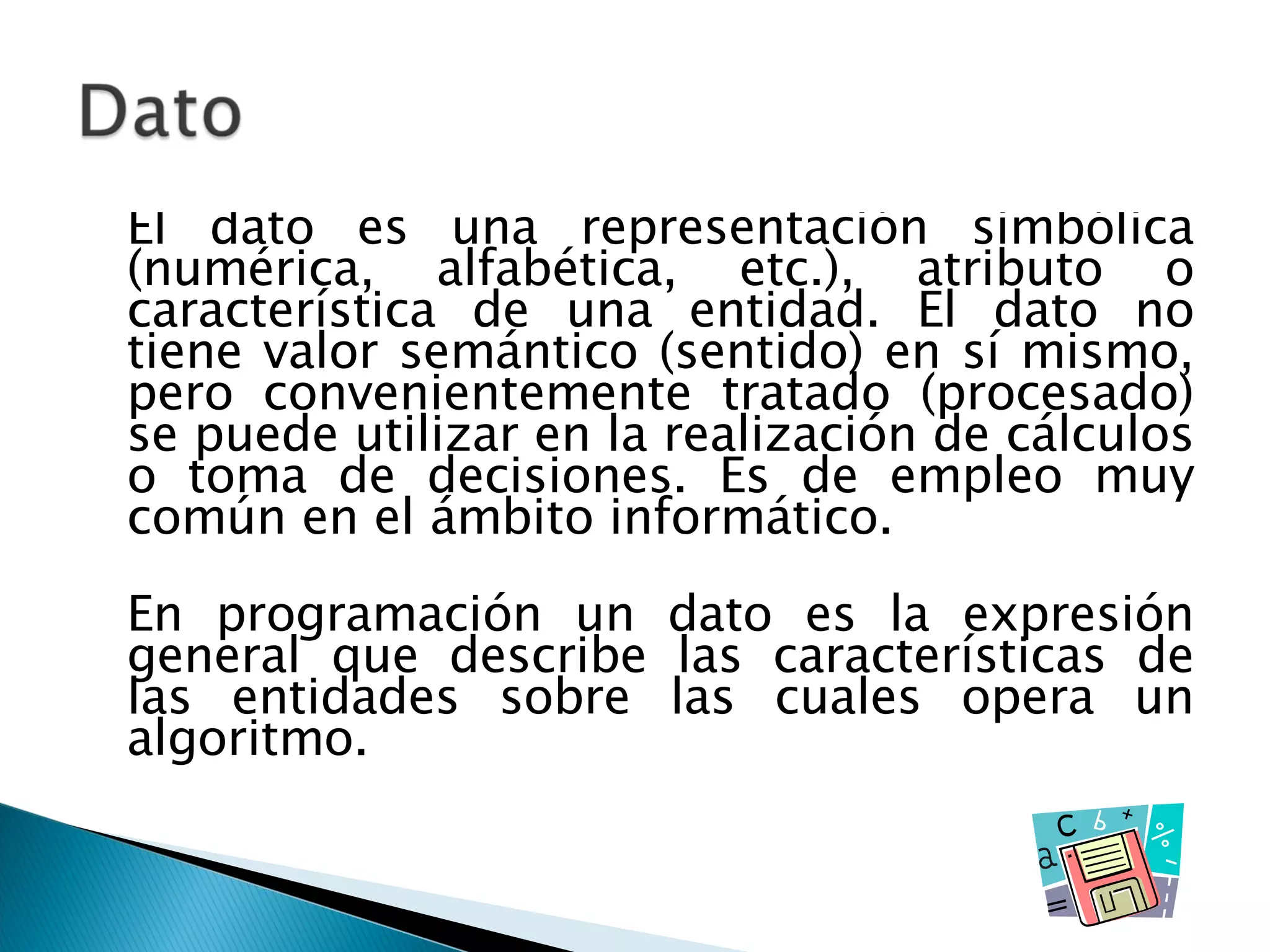 El dato es una representación simbólica (numérica, alfabética, etc.), atributo o característica de una entidad. El dato no tiene valor semántico (sentido) en sí mismo, pero convenientemente tratado (procesado) se puede utilizar en la realización de cálculos o toma de decisiones. Es de empleo muy común en el ámbito informático. En programación un dato es la expresión general que describe las características de las entidades sobre las cuales opera un algoritmo. 