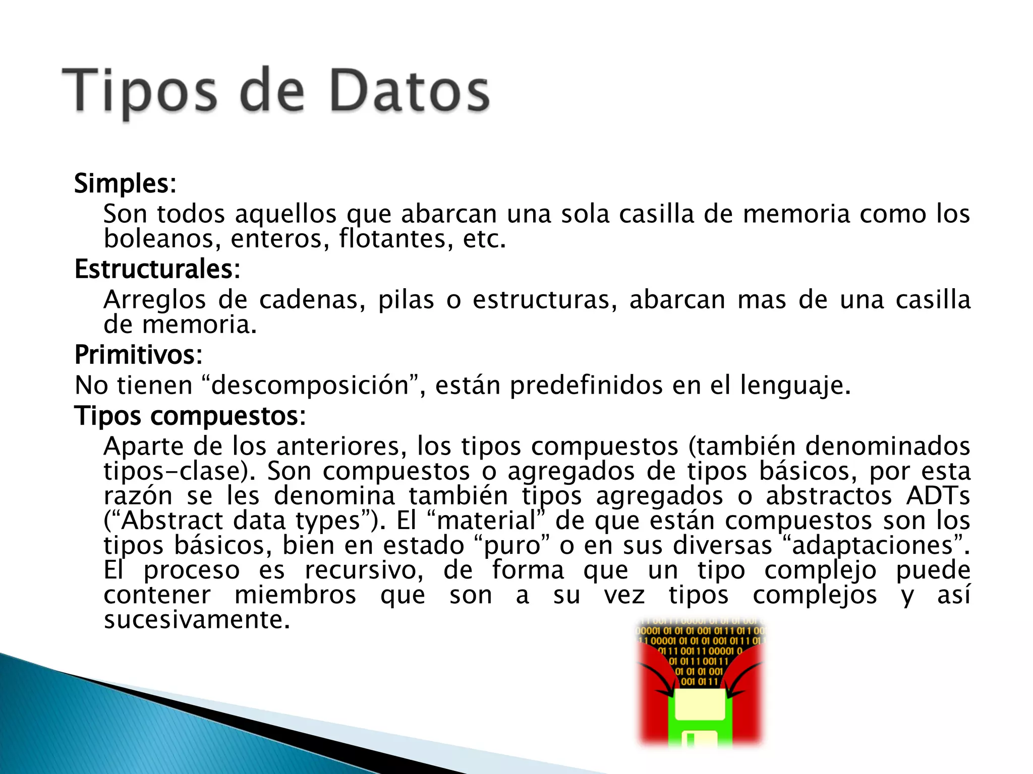 Simples:  Son todos aquellos que abarcan una sola casilla de memoria como los boleanos, enteros, flotantes, etc.  Estructurales:  Arreglos de cadenas, pilas o estructuras, abarcan mas de una casilla de memoria. Primitivos:  No tienen “descomposición”, están predefinidos en el lenguaje.  Tipos compuestos:   Aparte de los anteriores, los tipos compuestos (también denominados tipos-clase). Son compuestos o agregados de tipos básicos, por esta razón se les denomina también tipos agregados o abstractos ADTs (“Abstract data types”). El “material” de que están compuestos son los tipos básicos, bien en estado “puro” o en sus diversas “adaptaciones”. El proceso es recursivo, de forma que un tipo complejo puede contener miembros que son a su vez tipos complejos y así sucesivamente.  