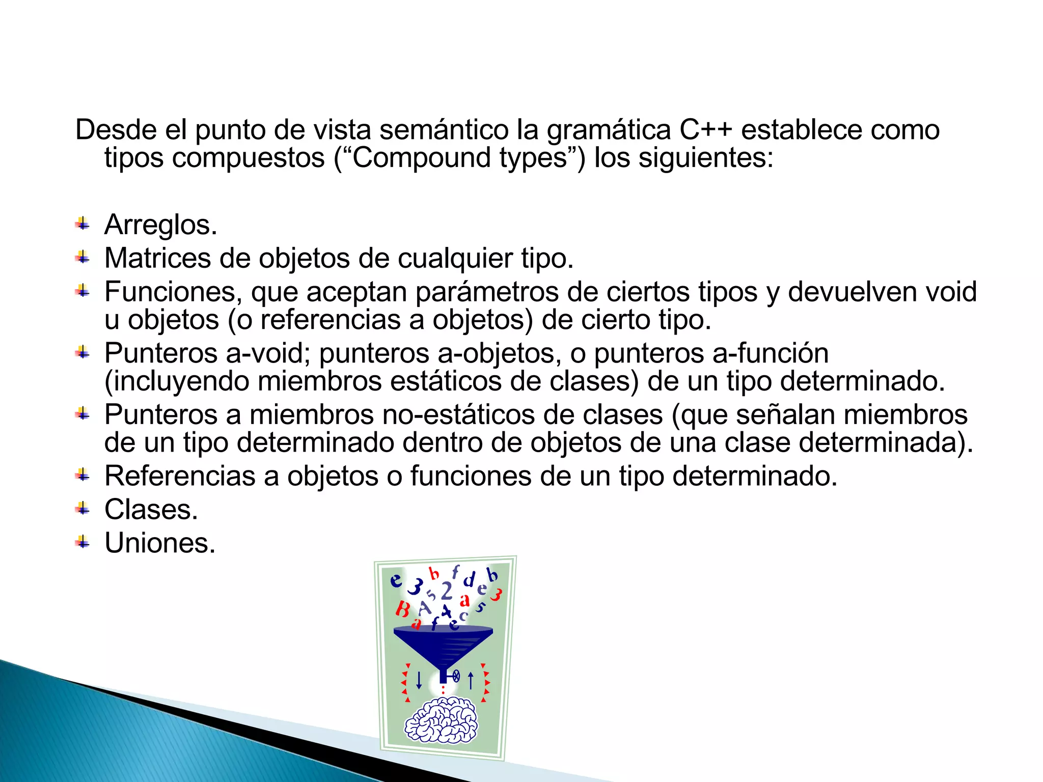 Desde el punto de vista semántico la gramática C++ establece como tipos compuestos (“Compound types”) los siguientes:  Arreglos.  Matrices de objetos de cualquier tipo.  Funciones, que aceptan parámetros de ciertos tipos y devuelven void u objetos (o referencias a objetos) de cierto tipo.  Punteros a-void; punteros a-objetos, o punteros a-función (incluyendo miembros estáticos de clases) de un tipo determinado.  Punteros a miembros no-estáticos de clases (que señalan miembros de un tipo determinado dentro de objetos de una clase determinada).  Referencias a objetos o funciones de un tipo determinado.  Clases.  Uniones.   
