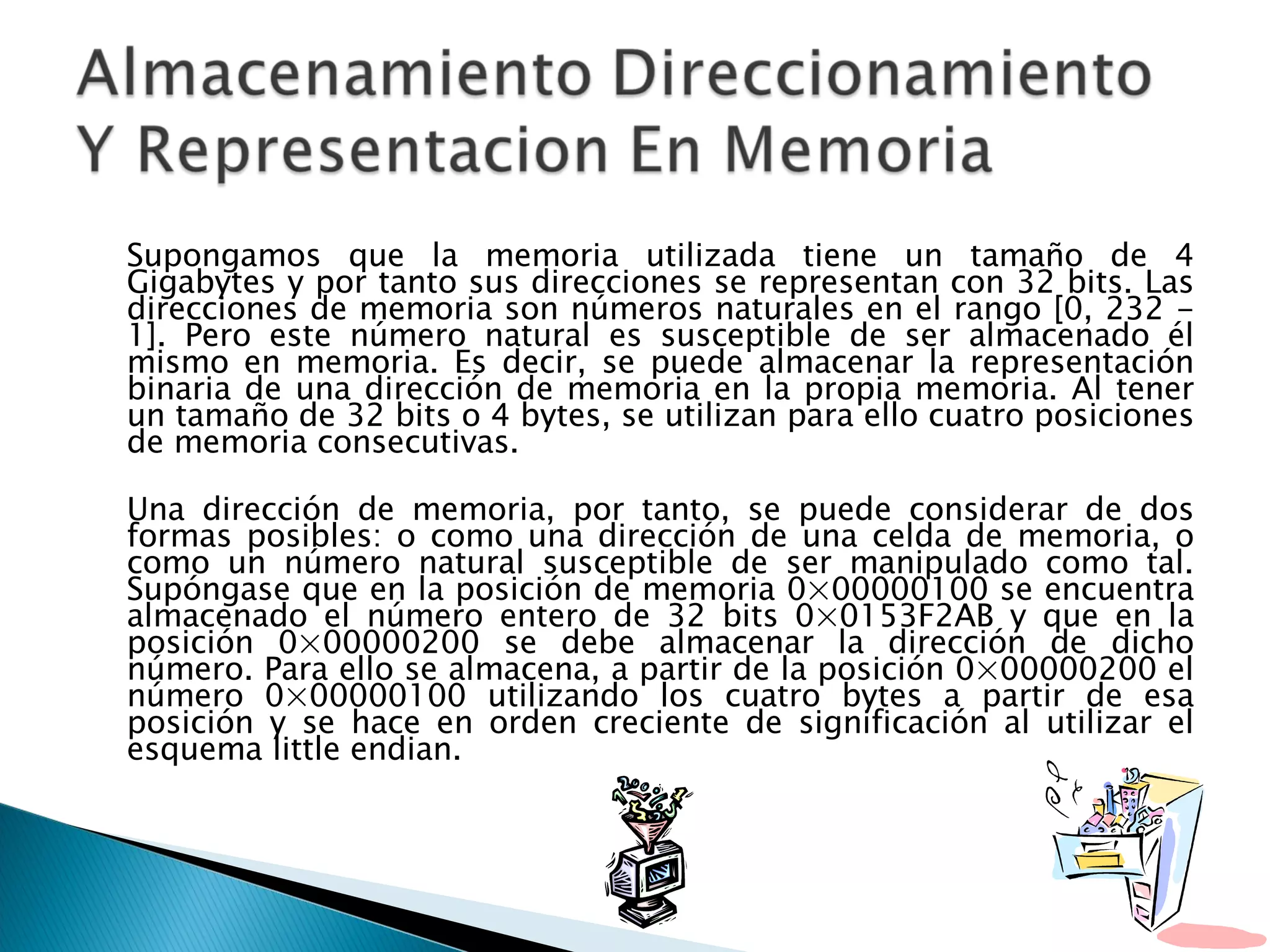 Supongamos que la memoria utilizada tiene un tamaño de 4 Gigabytes y por tanto sus direcciones se representan con 32 bits. Las direcciones de memoria son números naturales en el rango [0, 232 - 1]. Pero este número natural es susceptible de ser almacenado él mismo en memoria. Es decir, se puede almacenar la representación binaria de una dirección de memoria en la propia memoria. Al tener un tamaño de 32 bits o 4 bytes, se utilizan para ello cuatro posiciones de memoria consecutivas.  Una dirección de memoria, por tanto, se puede considerar de dos formas posibles: o como una dirección de una celda de memoria, o como un número natural susceptible de ser manipulado como tal. Supóngase que en la posición de memoria 0×00000100 se encuentra almacenado el número entero de 32 bits 0×0153F2AB y que en la posición 0×00000200 se debe almacenar la dirección de dicho número. Para ello se almacena, a partir de la posición 0×00000200 el número 0×00000100 utilizando los cuatro bytes a partir de esa posición y se hace en orden creciente de significación al utilizar el esquema little endian. 