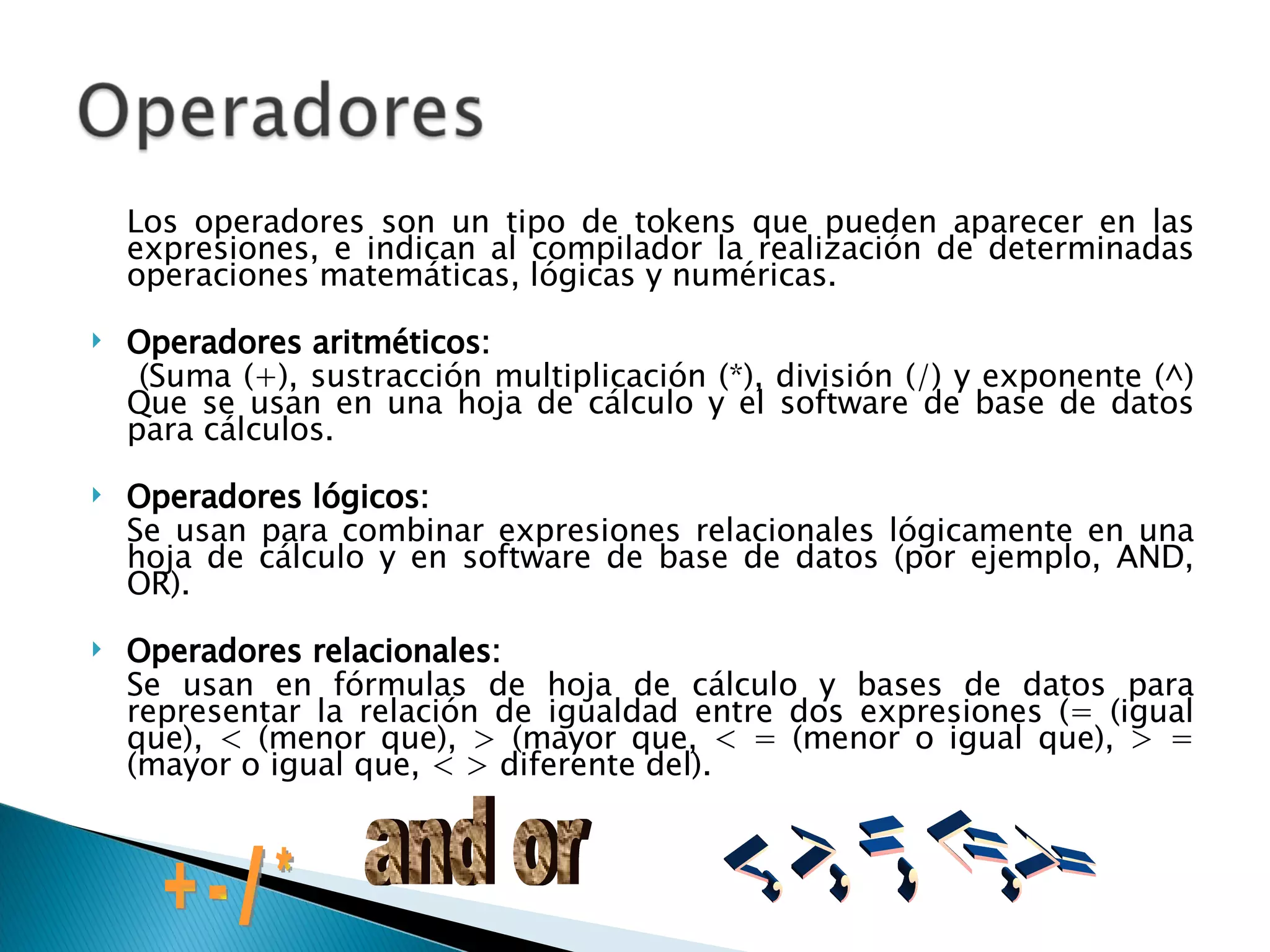 Los operadores son un tipo de tokens que pueden aparecer en las expresiones, e indican al compilador la realización de determinadas operaciones matemáticas, lógicas y numéricas. Operadores aritméticos:   (Suma (+), sustracción multiplicación (*), división (/) y exponente (^) Que se usan en una hoja de cálculo y el software de base de datos para cálculos.  Operadores lógicos:   Se usan para combinar expresiones relacionales lógicamente en una hoja de cálculo y en software de base de datos (por ejemplo, AND, OR). Operadores relacionales: Se usan en fórmulas de hoja de cálculo y bases de datos para representar la relación de igualdad entre dos expresiones (= (igual que), < (menor que), > (mayor que, < = (menor o igual que), > = (mayor o igual que, < > diferente del). + - / * and or <, >, =, <=,>= 