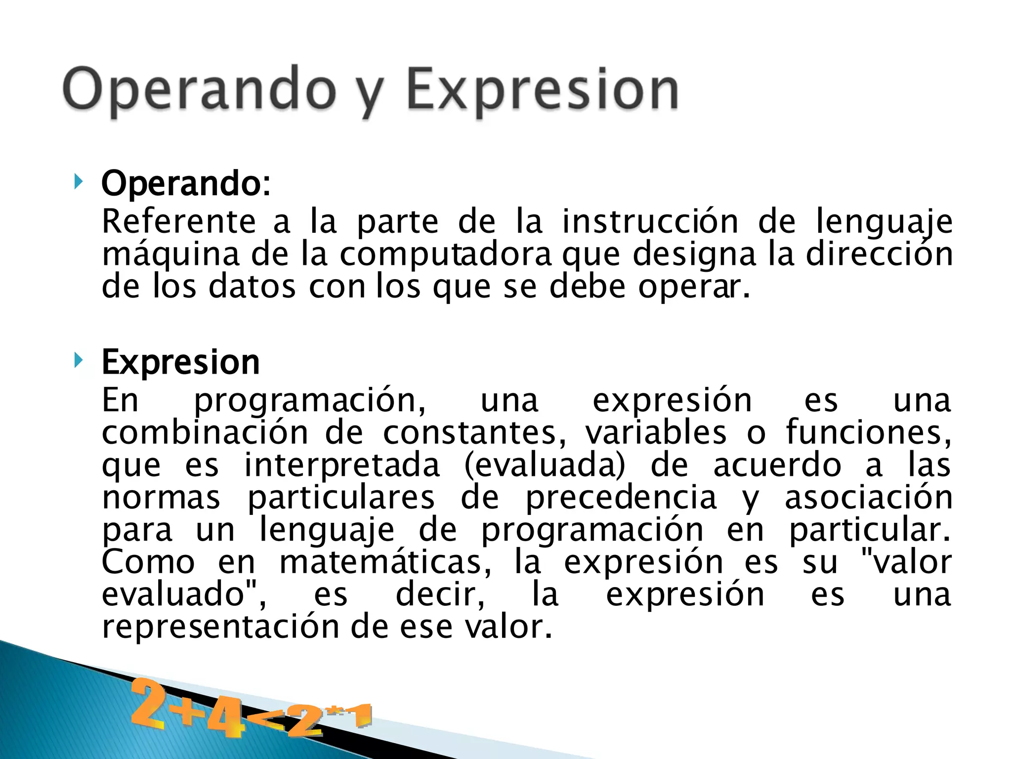 Operando:   Referente a la parte de la instrucción de lenguaje máquina de la computadora que designa la dirección de los datos con los que se debe operar.  Expresion En programación, una expresión es una combinación de constantes, variables o funciones, que es interpretada (evaluada) de acuerdo a las normas particulares de precedencia y asociación para un lenguaje de programación en particular. Como en matemáticas, la expresión es su "valor evaluado", es decir, la expresión es una representación de ese valor. 2+4<2*1 