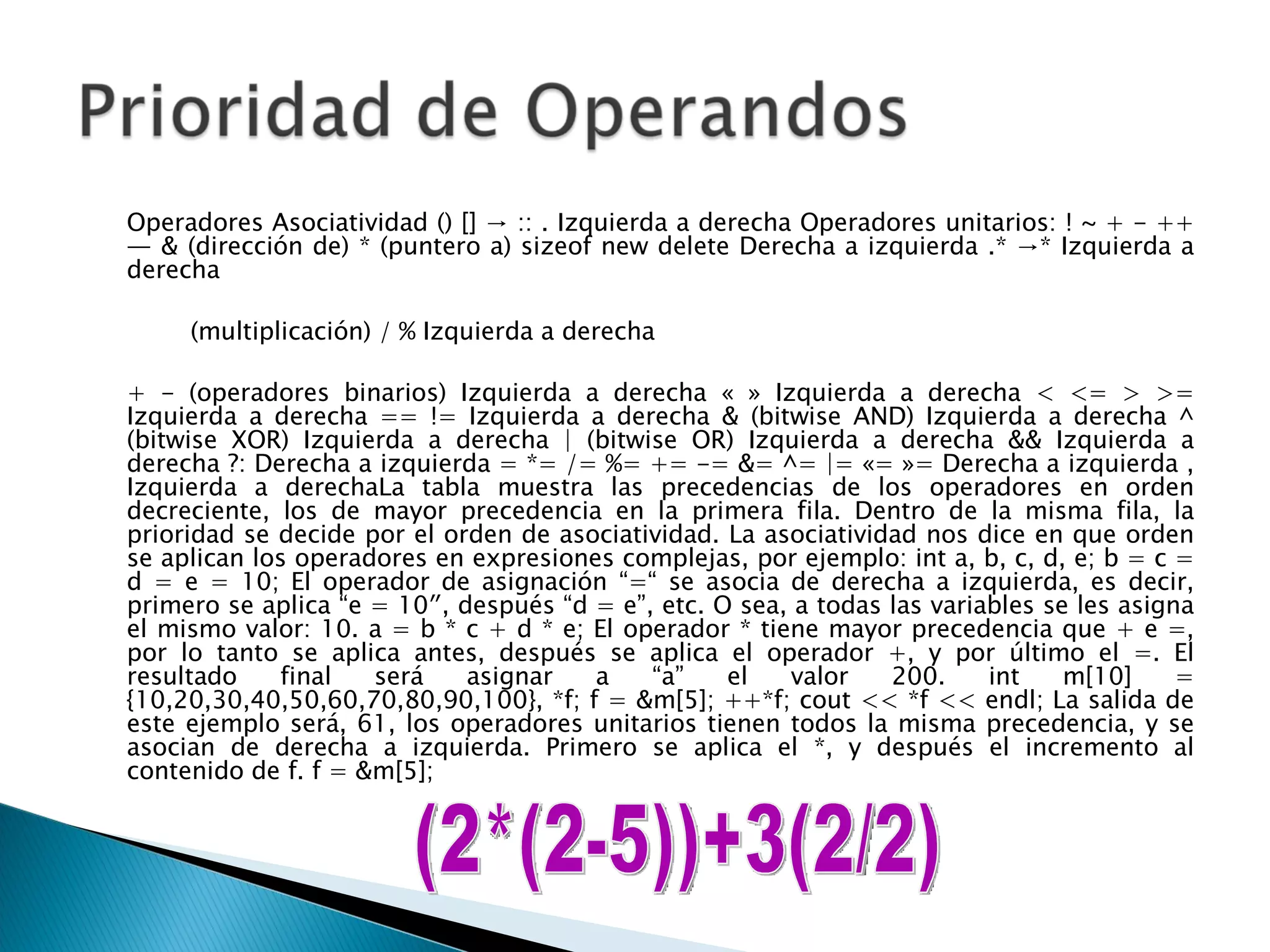 Operadores Asociatividad () [] -> :: . Izquierda a derecha Operadores unitarios: ! ~ + - ++ — & (dirección de) * (puntero a) sizeof new delete Derecha a izquierda .* ->* Izquierda a derecha  (multiplicación) / % Izquierda a derecha  + - (operadores binarios) Izquierda a derecha « » Izquierda a derecha < <= > >= Izquierda a derecha == != Izquierda a derecha & (bitwise AND) Izquierda a derecha ^ (bitwise XOR) Izquierda a derecha | (bitwise OR) Izquierda a derecha && Izquierda a derecha ?: Derecha a izquierda = *= /= %= += -= &= ^= |= «= »= Derecha a izquierda , Izquierda a derechaLa tabla muestra las precedencias de los operadores en orden decreciente, los de mayor precedencia en la primera fila. Dentro de la misma fila, la prioridad se decide por el orden de asociatividad. La asociatividad nos dice en que orden se aplican los operadores en expresiones complejas, por ejemplo: int a, b, c, d, e; b = c = d = e = 10; El operador de asignación “=“ se asocia de derecha a izquierda, es decir, primero se aplica “e = 10″, después “d = e”, etc. O sea, a todas las variables se les asigna el mismo valor: 10. a = b * c + d * e; El operador * tiene mayor precedencia que + e =, por lo tanto se aplica antes, después se aplica el operador +, y por último el =. El resultado final será asignar a “a” el valor 200. int m[10] = {10,20,30,40,50,60,70,80,90,100}, *f; f = &m[5]; ++*f; cout << *f << endl; La salida de este ejemplo será, 61, los operadores unitarios tienen todos la misma precedencia, y se asocian de derecha a izquierda. Primero se aplica el *, y después el incremento al contenido de f. f = &m[5];  (2*(2-5))+3(2/2) 