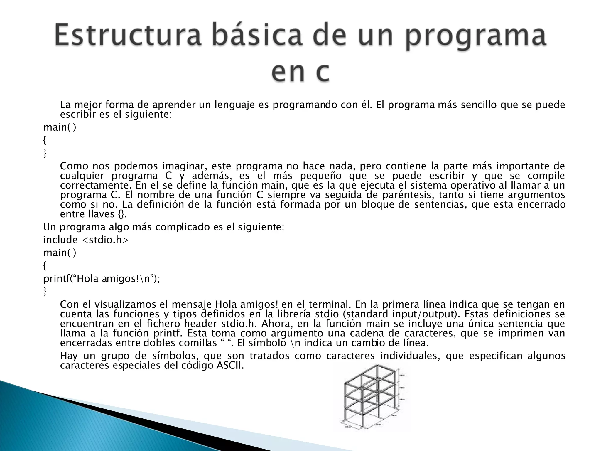La mejor forma de aprender un lenguaje es programando con él. El programa más sencillo que se puede escribir es el siguiente:  main( )  {  }  Como nos podemos imaginar, este programa no hace nada, pero contiene la parte más importante de cualquier programa C y además, es el más pequeño que se puede escribir y que se compile correctamente. En el se define la función main, que es la que ejecuta el sistema operativo al llamar a un programa C. El nombre de una función C siempre va seguida de paréntesis, tanto si tiene argumentos como si no. La definición de la función está formada por un bloque de sentencias, que esta encerrado entre llaves {}.  Un programa algo más complicado es el siguiente:  include <stdio.h>  main( )  {  printf(“Hola amigos!\n”);  }  Con el visualizamos el mensaje Hola amigos! en el terminal. En la primera línea indica que se tengan en cuenta las funciones y tipos definidos en la librería stdio (standard input/output). Estas definiciones se encuentran en el fichero header stdio.h. Ahora, en la función main se incluye una única sentencia que llama a la función printf. Esta toma como argumento una cadena de caracteres, que se imprimen van encerradas entre dobles comillas “ “. El símbolo \n indica un cambio de línea.  Hay un grupo de símbolos, que son tratados como caracteres individuales, que especifican algunos caracteres especiales del código ASCII.  