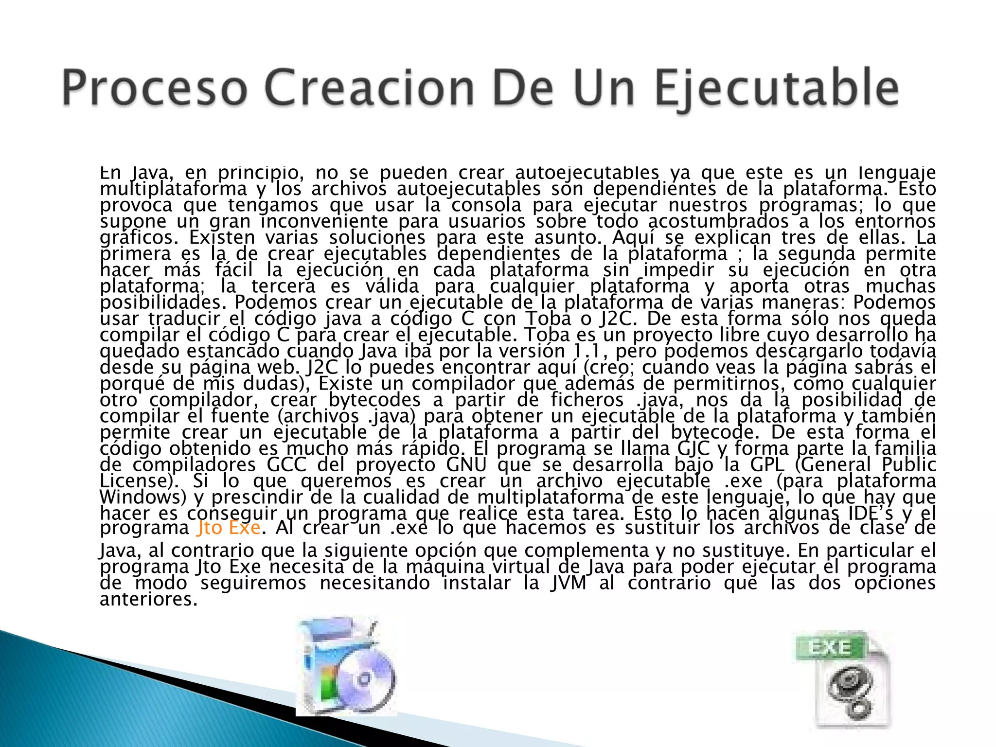 En Java, en principio, no se pueden crear autoejecutables ya que este es un lenguaje multiplataforma y los archivos autoejecutables son dependientes de la plataforma. Esto provoca que tengamos que usar la consola para ejecutar nuestros programas; lo que supone un gran inconveniente para usuarios sobre todo acostumbrados a los entornos gráficos. Existen varias soluciones para este asunto. Aquí se explican tres de ellas. La primera es la de crear ejecutables dependientes de la plataforma ; la segunda permite hacer más fácil la ejecución en cada plataforma sin impedir su ejecución en otra plataforma; la tercera es válida para cualquier plataforma y aporta otras muchas posibilidades. Podemos crear un ejecutable de la plataforma de varias maneras: Podemos usar traducir el código java a código C con Toba o J2C. De esta forma sólo nos queda compilar el código C para crear el ejecutable. Toba es un proyecto libre cuyo desarrollo ha quedado estancado cuando Java iba por la versión 1.1, pero podemos descargarlo todavía desde su página web. J2C lo puedes encontrar aquí (creo; cuando veas la página sabrás el porqué de mis dudas), Existe un compilador que además de permitirnos, como cualquier otro compilador, crear bytecodes a partir de ficheros .java, nos da la posibilidad de compilar el fuente (archivos .java) para obtener un ejecutable de la plataforma y también permite crear un ejecutable de la plataforma a partir del bytecode. De esta forma el código obtenido es mucho más rápido. El programa se llama GJC y forma parte la familia de compiladores GCC del proyecto GNU que se desarrolla bajo la GPL (General Public License). Si lo que queremos es crear un archivo ejecutable .exe (para plataforma Windows) y prescindir de la cualidad de multiplataforma de este lenguaje, lo que hay que hacer es conseguir un programa que realice esta tarea. Esto lo hacen algunas IDE’s y el programa  Jto Exe . Al crear un .exe lo que hacemos es sustituir los archivos de clase de Java, al contrario que la siguiente opción que complementa y no sustituye. En particular el programa Jto Exe necesita de la máquina virtual de Java para poder ejecutar el programa de modo seguiremos necesitando instalar la JVM al contrario que las dos opciones anteriores.  