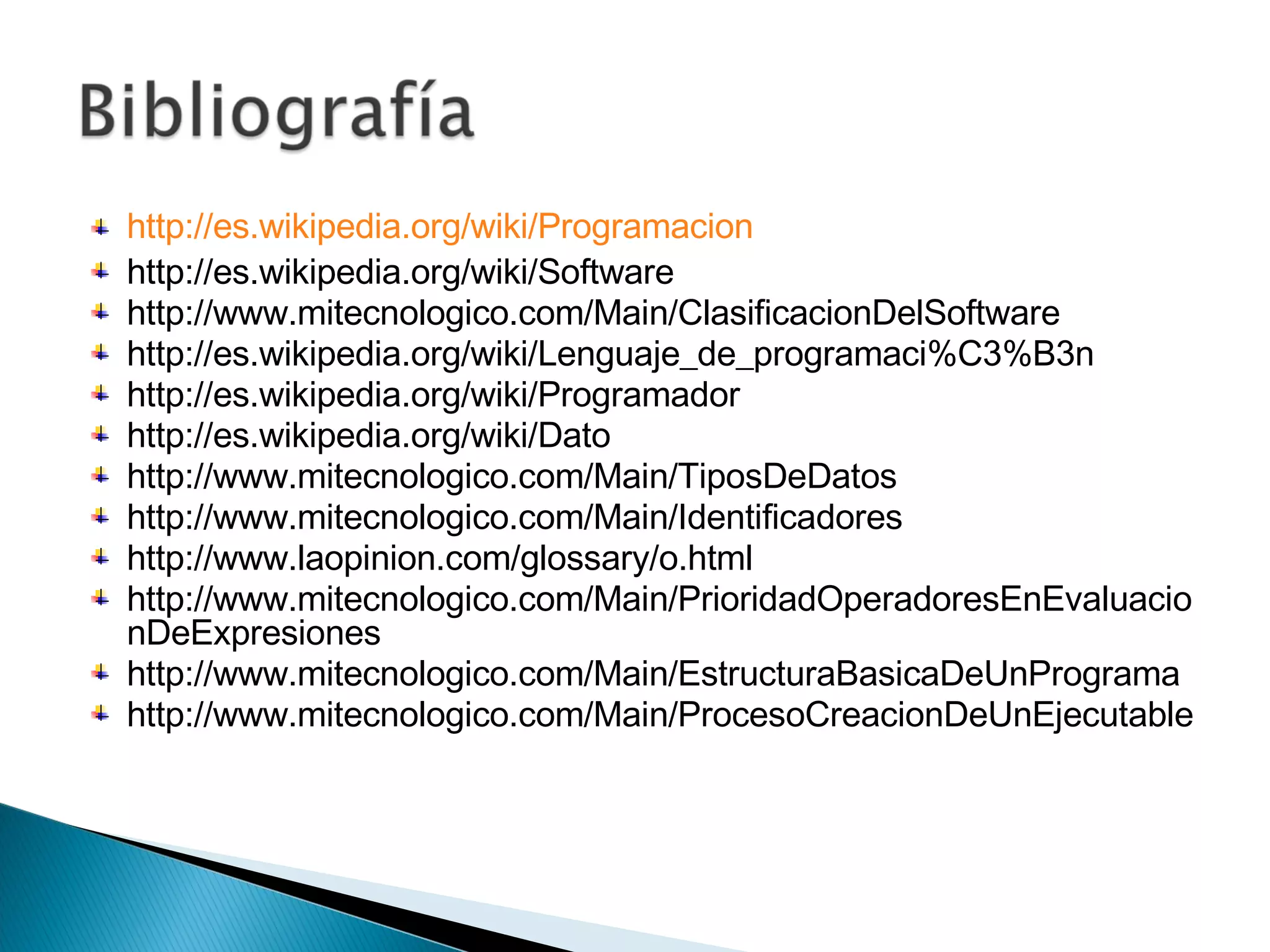 http://es.wikipedia.org/wiki/Programacion http://es.wikipedia.org/wiki/Software http://www.mitecnologico.com/Main/ClasificacionDelSoftware http://es.wikipedia.org/wiki/Lenguaje_de_programaci%C3%B3n http://es.wikipedia.org/wiki/Programador http://es.wikipedia.org/wiki/Dato http://www.mitecnologico.com/Main/TiposDeDatos http://www.mitecnologico.com/Main/Identificadores http://www.laopinion.com/glossary/o.html http://www.mitecnologico.com/Main/PrioridadOperadoresEnEvaluacionDeExpresiones http://www.mitecnologico.com/Main/EstructuraBasicaDeUnPrograma http://www.mitecnologico.com/Main/ProcesoCreacionDeUnEjecutable 