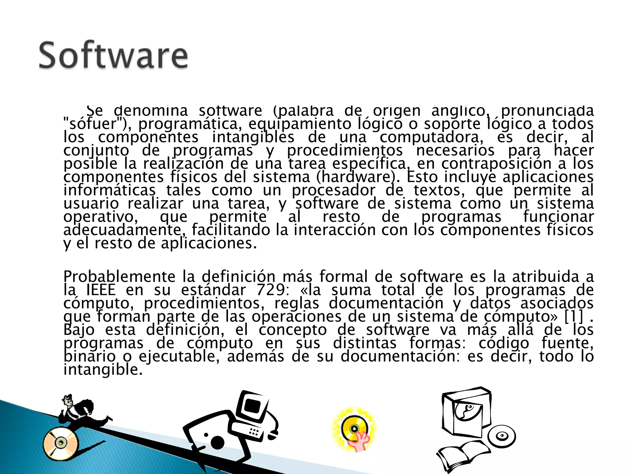 Se denomina software (palabra de origen ánglico, pronunciada "sófuer"), programática, equipamiento lógico o soporte lógico a todos los componentes intangibles de una computadora, es decir, al conjunto de programas y procedimientos necesarios para hacer posible la realización de una tarea específica, en contraposición a los componentes físicos del sistema (hardware). Esto incluye aplicaciones informáticas tales como un procesador de textos, que permite al usuario realizar una tarea, y software de sistema como un sistema operativo, que permite al resto de programas funcionar adecuadamente, facilitando la interacción con los componentes físicos y el resto de aplicaciones. Probablemente la definición más formal de software es la atribuida a la IEEE en su estándar 729: «la suma total de los programas de cómputo, procedimientos, reglas documentación y datos asociados que forman parte de las operaciones de un sistema de cómputo» [1] . Bajo esta definición, el concepto de software va más allá de los programas de cómputo en sus distintas formas: código fuente, binario o ejecutable, además de su documentación: es decir, todo lo intangible. 