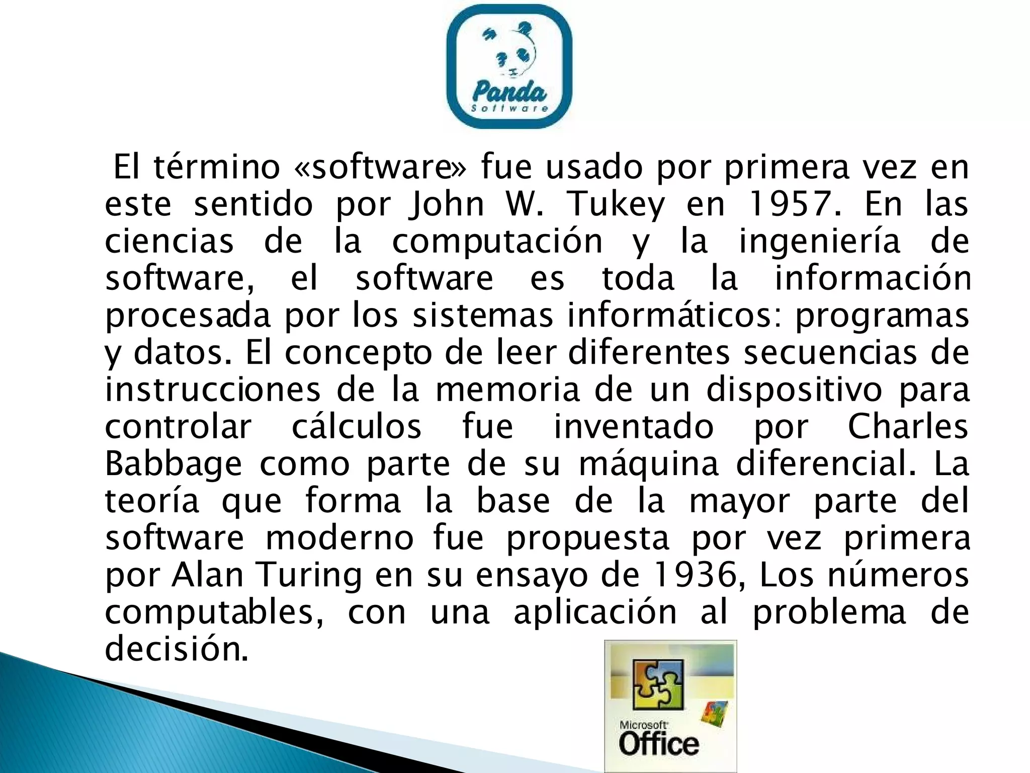 El término «software» fue usado por primera vez en este sentido por John W. Tukey en 1957. En las ciencias de la computación y la ingeniería de software, el software es toda la información procesada por los sistemas informáticos: programas y datos. El concepto de leer diferentes secuencias de instrucciones de la memoria de un dispositivo para controlar cálculos fue inventado por Charles Babbage como parte de su máquina diferencial. La teoría que forma la base de la mayor parte del software moderno fue propuesta por vez primera por Alan Turing en su ensayo de 1936, Los números computables, con una aplicación al problema de decisión. 