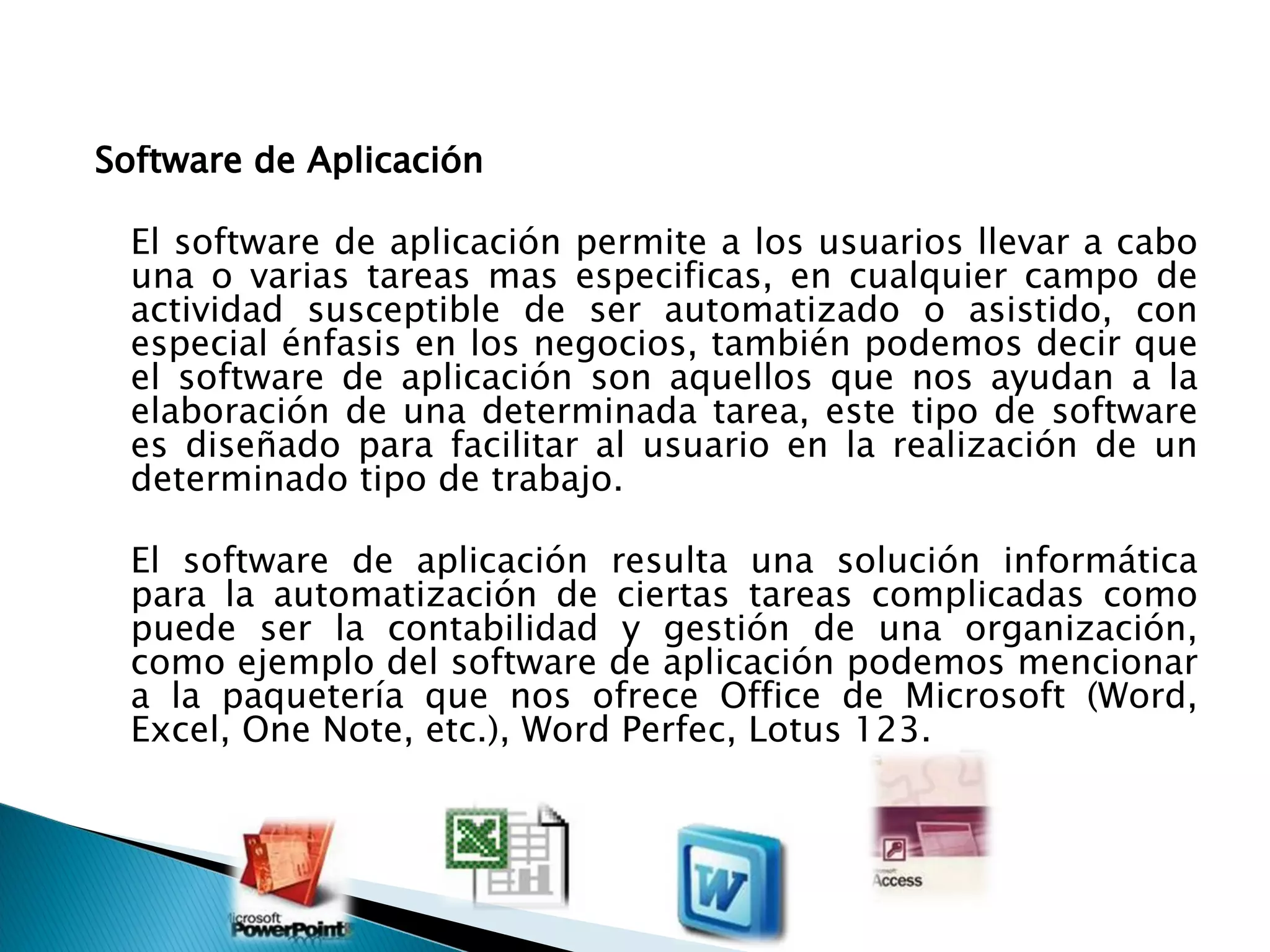 Software de Aplicación  El software de aplicación permite a los usuarios llevar a cabo una o varias tareas mas especificas, en cualquier campo de actividad susceptible de ser automatizado o asistido, con especial énfasis en los negocios, también podemos decir que el software de aplicación son aquellos que nos ayudan a la elaboración de una determinada tarea, este tipo de software es diseñado para facilitar al usuario en la realización de un determinado tipo de trabajo.  El software de aplicación resulta una solución informática para la automatización de ciertas tareas complicadas como puede ser la contabilidad y gestión de una organización, como ejemplo del software de aplicación podemos mencionar a la paquetería que nos ofrece Office de Microsoft (Word, Excel, One Note, etc.), Word Perfec, Lotus 123.  