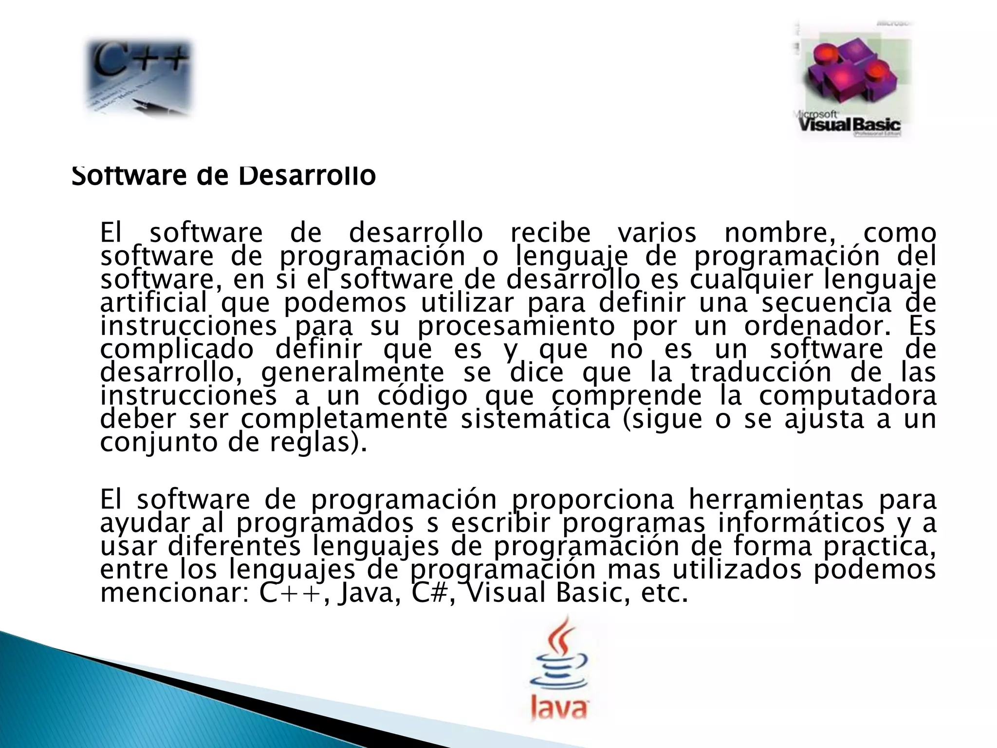 Software de Desarrollo  El software de desarrollo recibe varios nombre, como software de programación o lenguaje de programación del software, en si el software de desarrollo es cualquier lenguaje artificial que podemos utilizar para definir una secuencia de instrucciones para su procesamiento por un ordenador. Es complicado definir que es y que no es un software de desarrollo, generalmente se dice que la traducción de las instrucciones a un código que comprende la computadora deber ser completamente sistemática (sigue o se ajusta a un conjunto de reglas).  El software de programación proporciona herramientas para ayudar al programados s escribir programas informáticos y a usar diferentes lenguajes de programación de forma practica, entre los lenguajes de programación mas utilizados podemos mencionar: C++, Java, C#, Visual Basic, etc.  