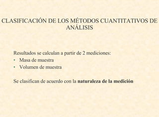 CLASIFICACIÓN DE LOS MÉTODOS CUANTITATIVOS DE ANÁLISIS Resultados se calculan a partir de 2 mediciones: Masa de muestra Volumen de muestra  Se clasifican de acuerdo con la  naturaleza de la medición 
