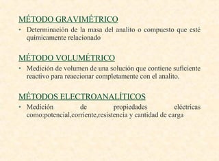 MÉTODO GRAVIMÉTRICO   Determinación de la masa del analito o compuesto que esté químicamente relacionado MÉTODO VOLUMÉTRICO Medición de volumen de una solución que contiene suficiente reactivo para reaccionar completamente con el analito. MÉTODOS ELECTROANALÍTICOS Medición de propiedades eléctricas como:potencial,corriente,resistencia y cantidad de carga 