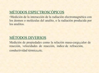 MÉTODOS ESPECTROSCÓPICOS Medición de la interacción de la radiación electromagnética con los átomos o moléculas del analito, o la radiación producida por los analitos. MÉTODOS DIVERSOS Medición de propiedades como la relación masa-carga,calor de  reacción,  velocidades  de  reacción,  índice de  refracción, conductividad térmica,etc. 