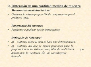 2.  Obtención de una cantidad medida de muestra Muestra representativa del total   Contener la misma proporción de componentes que el producto total . Importancia del muestreo Productos a analizar no son homogéneos. Definición de “Muestra” a) Material sobre el cual se hace una determinación. b) Material del que se toman porciones para la  preparación de un sistema susceptible de mediciones  que determinen la cantidad  de  un constituyente  deseado. 