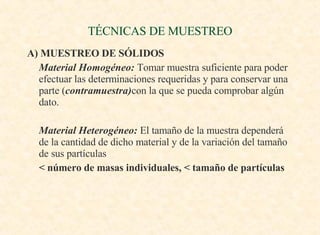 TÉCNICAS DE MUESTREO A) MUESTREO DE SÓLIDOS Material Homogéneo:  Tomar muestra suficiente para poder efectuar las determinaciones requeridas y para conservar una parte ( contramuestra) con la que se pueda comprobar algún dato. Material Heterogéneo:  El tamaño de la muestra dependerá de la cantidad de dicho material y de la variación del tamaño de sus partículas < número de masas individuales, < tamaño de partículas 