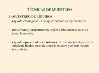 TÉCNICAS DE MUESTREO B) MUESTREO DE LÍQUIDOS Líquido Homogéneo:  Cualquier porción es representativa. Emulsiones y suspensiones:  Agitar perfectamente antes de tomar la muestra. Líquidos que circulan en tuberías:  Se recomienda dejar correr suficiente líquido antes de tomar la muestra y aplicar método intermitente. 