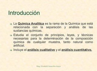 Introducción La  Química Analítica  es la rama de la Química que está relacionada con la separación y análisis de las sustancias químicas. Estudia el conjunto de principios, leyes, y técnicas necesarias para la determinación de la composición química de cualquier muestra, tanto natural como artificial. Incluye el  análisis cualitativo  y el  análisis cuantitativo. 
