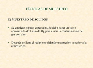 TÉCNICAS DE MUESTREO C) MUESTREO DE SÓLIDOS Se emplean pipetas especiales. Se debe hacer un vacío aproximado de 1 mm de Hg para evitar la contaminación del gas con aire. Después se llena el recipiente dejando una presión superior a la atmosférica. 