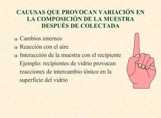 CAUUSAS QUE PROVOCAN VARIACIÓN EN LA COMPOSICIÓN DE LA MUESTRA DESPUÉS DE COLECTADA Cambios internos Reacción con el aire Interacción de la muestra con el recipiente Ejemplo: recipientes de vidrio provocan  reacciones de intercambio iónico en la  superficie del vidrio 