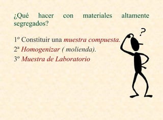 1º Constituir una  muestra compuesta. 2ª  Homogenizar  ( molienda). 3º  Muestra de Laboratorio ¿Qué hacer con materiales altamente segregados? 