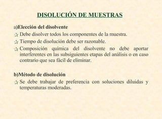 a )Elección del disolvente Debe disolver todos los componentes de la muestra. Tiempo de disolución debe ser razonable. Composición química del disolvente no debe aportar interferentes en las subsiguientes etapas del análisis o en caso contrario que sea fácil de eliminar.  b)Método de disolución   Se debe trabajar de preferencia con soluciones diluidas y temperaturas moderadas. DISOLUCIÓN DE MUESTRAS   