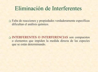 Falta de reacciones y propiedades verdaderamente específicas dificultan el análisis químico. INTERFERENTES O INTERFERENCIAS  son compuestos o elementos que impiden la medida directa de las especies que se están determinando. Eliminación de Interferentes  