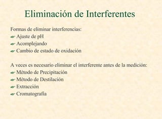 Formas de eliminar interferencias: Ajuste de pH Acomplejando Cambio de estado de oxidación A veces es necesario eliminar el interferente antes de la medición : Método de Precipitación Método de Destilación Extracción Cromatografía  Eliminación de Interferentes  