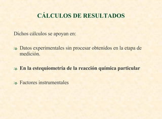 Dichos cálculos se apoyan en: Datos experimentales sin procesar obtenidos en la etapa de medición. En la estequiometría de la reacción química particular Factores instrumentales CÁLCULOS DE RESULTADOS 