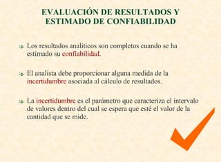 Los resultados analíticos son completos cuando se ha estimado su  confiabilidad. El analista debe proporcionar alguna medida de la  incertidumbre  asociada al cálculo de resultados. La  incertidumbre  es el parámetro que caracteriza el intervalo de valores dentro del cual se espera que esté el valor de la cantidad que se mide. EVALUACIÓN DE RESULTADOS Y ESTIMADO DE CONFIABILIDAD 