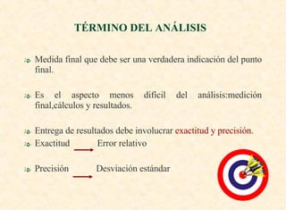 Medida final que debe ser una verdadera indicación del punto final. Es el aspecto menos difícil del análisis:medición final,cálculos y resultados. Entrega de resultados debe involucrar  exactitud y precisión. Exactitud  Error relativo Precisión  Desviación estándar TÉRMINO DEL ANÁLISIS  
