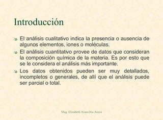 Introducción El análisis cualitativo indica la presencia o ausencia de algunos elementos, iones o moléculas. El análisis cuantitativo provee de datos que consideran la composición química de la materia. Es por esto que se le considera el análisis más importante. Los datos obtenidos pueden ser muy detallados, incompletos o generales, de allí que el análisis puede ser parcial o total. 