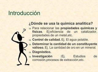 Introducción ¿Dónde se usa la química analítica?  Para relacionar las  propiedades químicas y   físicas . Ej:eficiencia de un catalizador, propiedades de un metal,etc. Control de calidad.  Ej. El agua potable. Determinar la cantidad de un constituyente valioso.  Ej. La cantidad de oro en un mineral. Diagnóstico.  Investigación : Ej.   Estudios de corrosión,procesos de extracción,etc. 