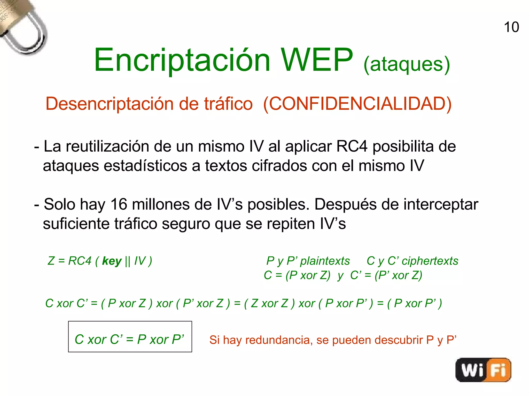Encriptación WEP  (ataques)‏ Desencriptación de tráfico  (CONFIDENCIALIDAD)‏ - La reutilización de un mismo IV al aplicar RC4 posibilita de  ataques estadísticos a textos cifrados con el mismo IV - Solo hay 16 millones de IV’s posibles. Después de interceptar  suficiente tráfico seguro que se repiten IV’s Z = RC4 (  key  || IV )   P y P’ plaintexts  C y C’ ciphertexts C = (P xor Z)  y  C’ = (P’ xor Z)‏ C xor C’ = ( P xor Z ) xor ( P’ xor Z ) = ( Z xor Z ) xor ( P xor P’ ) = ( P xor P’ )‏ C xor C’ = P xor P’   Si hay redundancia, se pueden descubrir P y P’ 10 