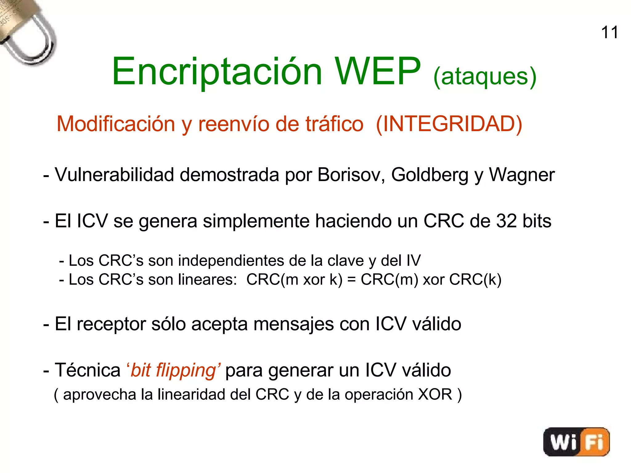 Encriptación WEP  (ataques)‏ Modificación y reenvío de tráfico  (INTEGRIDAD)‏ - Vulnerabilidad demostrada por Borisov, Goldberg y Wagner - El ICV se genera simplemente haciendo un CRC de 32 bits - Los CRC’s son independientes de la clave y del IV - Los CRC’s son lineares:  CRC(m xor k) = CRC(m) xor CRC(k)‏ - El receptor sólo acepta mensajes con ICV válido - Técnica  ‘ bit flipping’  para generar un ICV válido ( aprovecha la linearidad del CRC y de la operación XOR )‏ 11 
