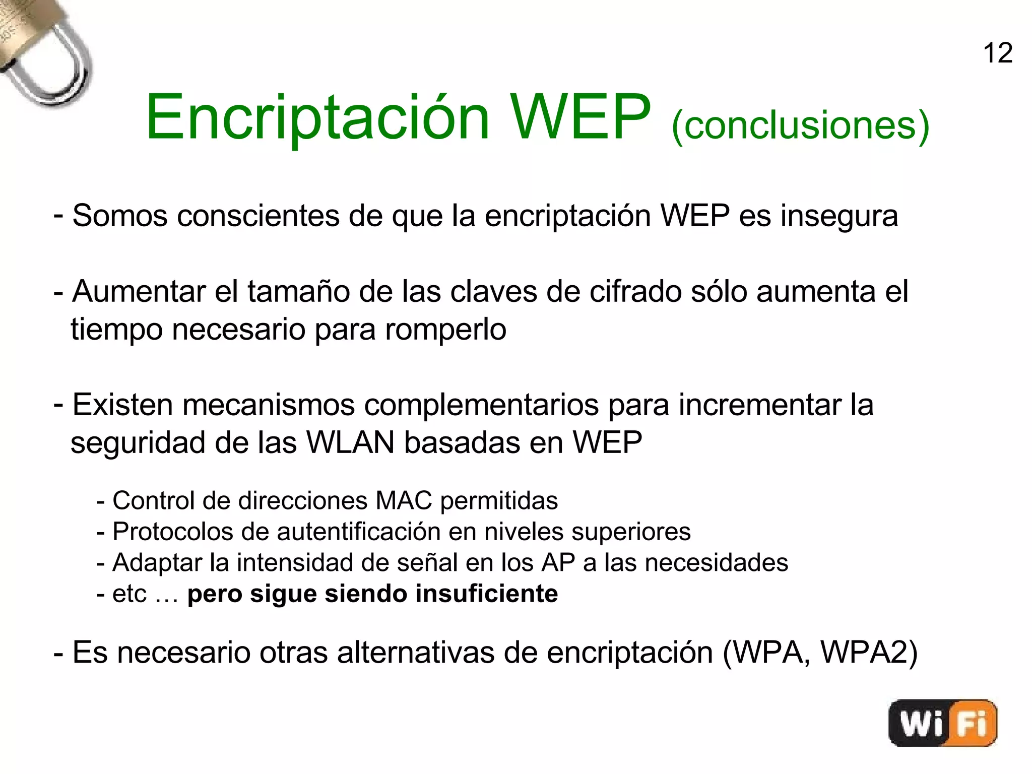 Encriptación WEP  (conclusiones)‏ Somos conscientes de que la encriptación WEP es insegura - Aumentar el tamaño de las claves de cifrado sólo aumenta el  tiempo necesario para romperlo Existen mecanismos complementarios para incrementar la  seguridad de las WLAN basadas en WEP - Control de direcciones MAC permitidas - Protocolos de autentificación en niveles superiores - Adaptar la intensidad de señal en los AP a las necesidades - etc …  pero sigue siendo insuficiente - Es necesario otras alternativas de encriptación (WPA, WPA2)‏ 12 