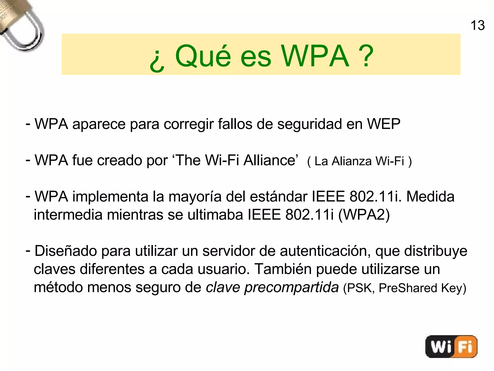 ¿ Qué es WPA ? WPA aparece para corregir fallos de seguridad en WEP WPA fue creado por ‘The Wi-Fi Alliance’  ( La Alianza Wi-Fi )‏ WPA implementa la mayoría del estándar IEEE 802.11i. Medida  intermedia mientras se ultimaba IEEE 802.11i (WPA2)‏ Diseñado para utilizar un servidor de autenticación, que distribuye  claves diferentes a cada usuario. También puede utilizarse un  método menos seguro de  clave precompartida   (PSK,   PreShared Key)‏ 13 