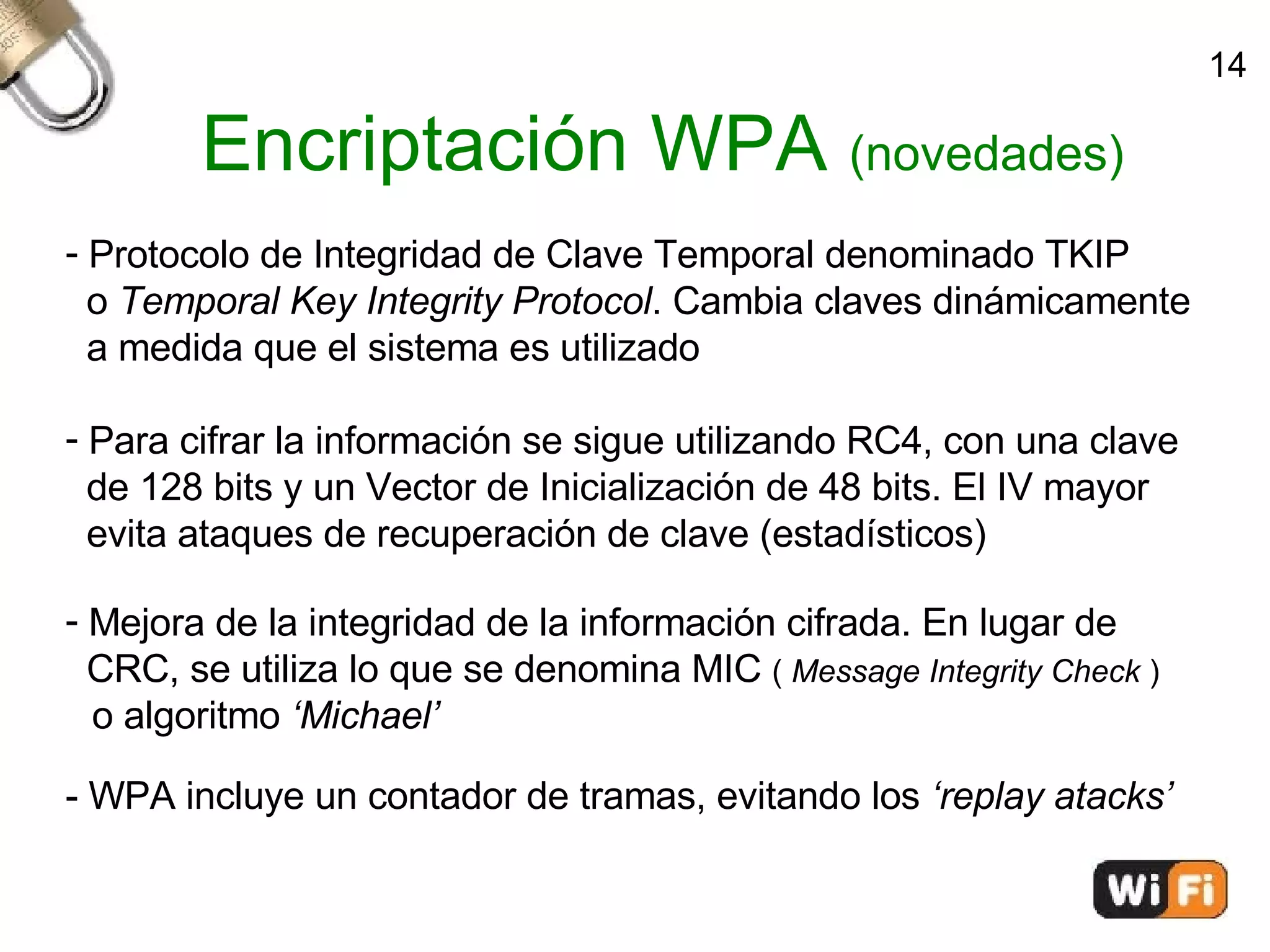 Encriptación WPA  (novedades)‏ Protocolo de Integridad de Clave Temporal denominado TKIP o  Temporal Key Integrity Protocol . Cambia claves dinámicamente a medida que el sistema es utilizado Para cifrar la información se sigue utilizando RC4, con una clave  de 128 bits y un Vector de Inicialización de 48 bits. El IV mayor  evita ataques de recuperación de clave (estadísticos)‏ Mejora de la integridad de la información cifrada. En lugar de  CRC, se utiliza lo que se denomina MIC  (  Message Integrity Check  )‏ o algoritmo  ‘Michael’ - WPA incluye un contador de tramas, evitando los  ‘replay atacks’ 14 